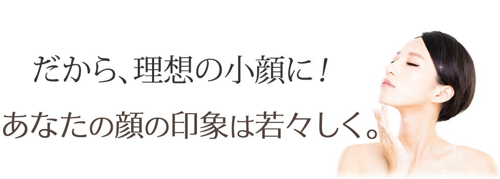 だから、理想の小顔に！あなたの顔の印象は若々しく。